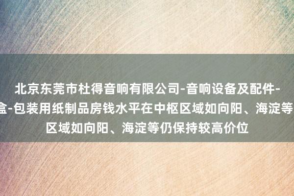 北京东莞市杜得音响有限公司-音响设备及配件-电子产品-礼品盒-包装用纸制品房钱水平在中枢区域如向阳、海淀等仍保持较高价位