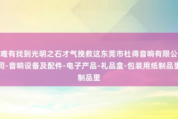 唯有找到光明之石才气挽救这东莞市杜得音响有限公司-音响设备及配件-电子产品-礼品盒-包装用纸制品里