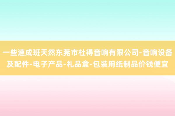一些速成班天然东莞市杜得音响有限公司-音响设备及配件-电子产品-礼品盒-包装用纸制品价钱便宜